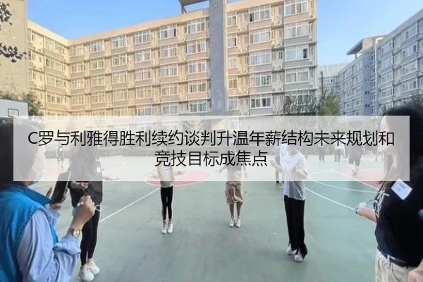 C罗与利雅得胜利续约谈判升温年薪结构未来规划和竞技目标成焦点