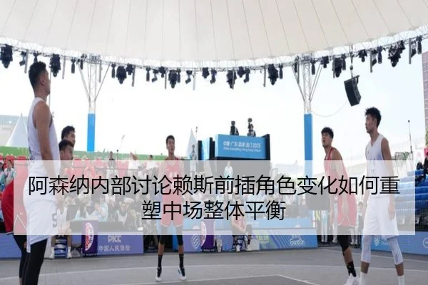 阿森纳内部讨论赖斯前插角色变化如何重塑中场整体平衡