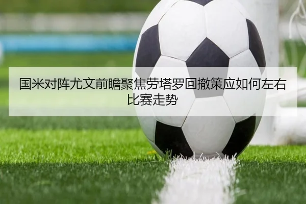 国米对阵尤文前瞻聚焦劳塔罗回撤策应如何左右比赛走势